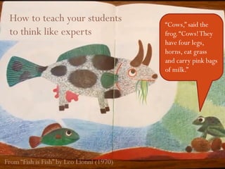 Thinking like experts1
“Cows,” said the
frog.“Cows!They
have four legs,
horns, eat grass
and carry pink bags
of milk.”
From “Fish is Fish” by Leo Lionni (1970)
How to teach your students
to think like experts
 