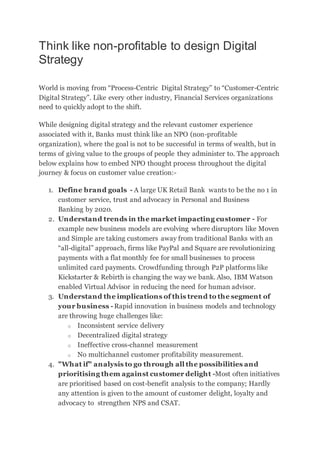 Think like non-profitable to design Digital
Strategy
World is moving from “Process-Centric Digital Strategy” to “Customer-Centric
Digital Strategy”. Like every other industry, Financial Services organizations
need to quickly adopt to the shift.
While designing digital strategy and the relevant customer experience
associated with it, Banks must think like an NPO (non-profitable
organization), where the goal is not to be successful in terms of wealth, but in
terms of giving value to the groups of people they administer to. The approach
below explains how to embed NPO thought process throughout the digital
journey & focus on customer value creation:-
1. Define brand goals - A large UK Retail Bank wants to be the no 1 in
customer service, trust and advocacy in Personal and Business
Banking by 2020.
2. Understand trends in the market impacting customer - For
example new business models are evolving where disruptors like Moven
and Simple are taking customers away from traditional Banks with an
“all-digital” approach, firms like PayPal and Square are revolutionizing
payments with a flat monthly fee for small businesses to process
unlimited card payments. Crowdfunding through P2P platforms like
Kickstarter & Rebirth is changing the way we bank. Also, IBM Watson
enabled Virtual Advisor in reducing the need for human advisor.
3. Understand the implications of this trend to the segment of
your business - Rapid innovation in business models and technology
are throwing huge challenges like:
o Inconsistent service delivery
o Decentralized digital strategy
o Ineffective cross-channel measurement
o No multichannel customer profitability measurement.
4. "What if" analysis to go through all the possibilities and
prioritising them against customer delight -Most often initiatives
are prioritised based on cost-benefit analysis to the company; Hardly
any attention is given to the amount of customer delight, loyalty and
advocacy to strengthen NPS and CSAT.
 