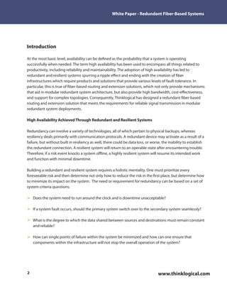 White Paper - Redundant Fiber-Based Systems




Introduction

At the most basic level, availability can be de ned as the probability that a system is operating
successfully when needed. The term high availability has been used to encompass all things related to
productivity, including reliability and maintainability. The adoption of high availability has led to
redundant and resilient systems spurring a ripple e ect and ending with the creation of ber
infrastructures which require products and solutions that provide various levels of fault-tolerance. In
particular, this is true of ber-based routing and extension solutions, which not only provide mechanisms
that aid in modular redundant system architecture, but also provide high bandwidth, cost-e ectiveness,
and support for complex topologies. Consequently, Thinklogical has designed a redundant ber-based
routing and extension solution that meets the requirements for reliable signal transmission in modular
redundant system deployments.

High Availability Achieved Through Redundant and Resilient Systems

Redundancy can involve a variety of technologies, all of which pertain to physical backups, whereas
resiliency deals primarily with communication protocols. A redundant device may activate as a result of a
failure, but without built in resiliency as well, there could be data loss, or worse, the inability to establish
the redundant connection. A resilient system will return to an operable state after encountering trouble.
Therefore, if a risk event knocks a system o ine, a highly resilient system will resume its intended work
and function with minimal downtime.

Building a redundant and resilient system requires a holistic mentality. One must prioritize every
foreseeable risk and then determine not only how to reduce the risk in the rst place, but determine how
to minimize its impact on the system. The need or requirement for redundancy can be based on a set of
system criteria questions:

    Does the system need to run around the clock and is downtime unacceptable?

    If a system fault occurs, should the primary system switch over to the secondary system seamlessly?

    What is the degree to which the data shared between sources and destinations must remain constant
    and reliable?

    How can single points of failure within the system be minimized and how can one ensure that
    components within the infrastructure will not stop the overall operation of the system?




2                                                                                 www.thinklogical.com
 