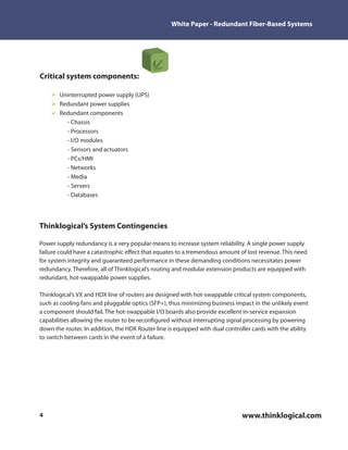 White Paper - Redundant Fiber-Based Systems




Critical system components:

       Uninterrupted power supply (UPS)
       Redundant power supplies
       Redundant components
         - Chassis
         - Processors
         - I/O modules
         - Sensors and actuators
         - PCs/HMI
         - Networks
         - Media
         - Servers
         - Databases




Thinklogical’s System Contingencies

Power supply redundancy is a very popular means to increase system reliability. A single power supply
failure could have a catastrophic e ect that equates to a tremendous amount of lost revenue. This need
for system integrity and guaranteed performance in these demanding conditions necessitates power
redundancy. Therefore, all of Thinklogical’s routing and modular extension products are equipped with
redundant, hot-swappable power supplies.

Thinklogical’s VX and HDX line of routers are designed with hot-swappable critical system components,
such as cooling fans and pluggable optics (SFP+), thus minimizing business impact in the unlikely event
a component should fail. The hot-swappable I/O boards also provide excellent in-service expansion
capabilities allowing the router to be recon gured without interrupting signal processing by powering
down the router. In addition, the HDX Router line is equipped with dual controller cards with the ability
to switch between cards in the event of a failure.




4                                                                              www.thinklogical.com
 