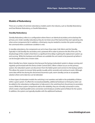 White Paper - Redundant Fiber-Based Systems




Models of Redundancy

There are a number of common redundancy models used in the industry, such as Standby Redundancy
and Dual Modular Redundancy, or Parallel Redundancy.

Standby Redundancy

Standby Redundancy refers to a con guration where there is an identical secondary unit to backup the
primary unit. Under standby redundancy they do not share any of the load and they start operating only
when active components fail. In addition, a third party may be needed to monitor the system and give
the command when a switchover condition is met.

In standby redundancy, the components are set to have three state: Cold, Warm and Hot Standby.
Typically in Cold Standby the secondary unit is powered o in order to preserve the life of the unit. The
disadvantage of this model is that there is a signi cant time delay in getting the replacement system up
and running. While the hardware and software are available the unit needs to be powered up before it
can be brought online into a known state.

Warm Standby has a faster response time because the backup (redundant) system is always running and
regularly synchronized with the Device Under Control (DUC). When a failure occurs on the primary
system, the redundant system can disconnect from the failed system and connect to the backup system.
This allows the system to recover fairly quickly (usually within seconds) and continue to work. Although
some data will be lost during this disconnect/reconnect cycle, warm standby can be an acceptable
solution where some data loss can be tolerated.

In these types of redundant models the switching is not seamless and adds to the probability of failure
within a given system. To o set this increased probability, additional hardware (a third party voter) can
be added to the redundancy con guration to help assist in the switching from the primary to secondary
source. While these system components add to the reliability, they are normally connected in series,
which creates a hybrid parallel-series connection and introduces another point of failure for the system.
In addition, the system cost typically doubles with the additional hardware.




5                                                                                   www.thinklogical.com
 