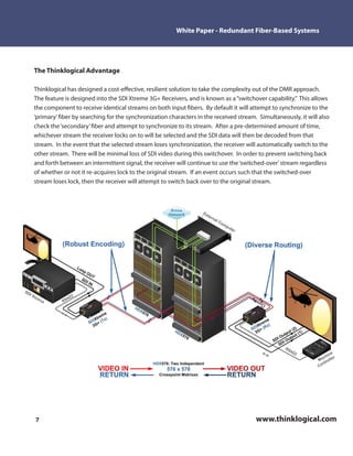 White Paper - Redundant Fiber-Based Systems




The Thinklogical Advantage

Thinklogical has designed a cost-e ective, resilient solution to take the complexity out of the DMR approach.
The feature is designed into the SDI Xtreme 3G+ Receivers, and is known as a “switchover capability.” This allows
the component to receive identical streams on both input bers. By default it will attempt to synchronize to the
‘primary’ ber by searching for the synchronization characters in the received stream. Simultaneously, it will also
check the ‘secondary’ ber and attempt to synchronize to its stream. After a pre-determined amount of time,
whichever stream the receiver locks on to will be selected and the SDI data will then be decoded from that
stream. In the event that the selected stream loses synchronization, the receiver will automatically switch to the
other stream. There will be minimal loss of SDI video during this switchover. In order to prevent switching back
and forth between an intermittent signal, the receiver will continue to use the ‘switched-over’ stream regardless
of whether or not it re-acquires lock to the original stream. If an event occurs such that the switched-over
stream loses lock, then the receiver will attempt to switch back over to the original stream.




7                                                                                    www.thinklogical.com
 