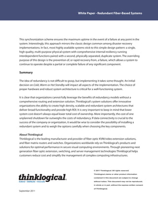 White Paper - Redundant Fiber-Based Systems




This synchronization scheme ensures the maximum uptime in the event of a failure at any point in the
system. Interestingly, this approach mirrors the classic design common among disaster recovery
implementations. In fact, most highly available systems stick to this simple design pattern: a single,
high quality, multi-purpose physical system with comprehensive internal resiliency running
interdependent functions paired with a second, physically separated, duplicate system. The overriding
purpose of this design is the prevention of, or rapid recovery from, a failure, which allows a system to
continue to operate despite a partial or complete failure of any signi cant component.

Summary

The idea of redundancy is not di cult to grasp, but implementing it takes some thought. An initial
decision on Cold, Warm or Hot Standby will impact all aspects of the implementation. The choice of
proper hardware and robust system architecture is critical for a well functioning system.

It is clear that organizations cannot fully leverage the bene ts of redundancy models without a
comprehensive routing and extension solution. Thinklogical’s system solutions o er innovative
organizations the ability to create high density, scalable and redundant system architectures that
deliver broad functionality and provide high ROI. It is very important to keep in mind that lower
system cost doesn’t always equal lower total cost of ownership. More importantly, the cost of one
unplanned shutdown far outweighs the costs of redundancy. If data connectivity is crucial to the
success of the company or organization, it would be wise to consider the possibility of installing a
redundant system and to weigh the options carefully when choosing the key components.

About Thinklogical
Thinklogical is the leading manufacturer and provider of ber optic KVM/video extension solutions,
and ber matrix routers and switches. Organizations worldwide rely on Thinklogical's products and
solutions for optimal performance in secure visual computing environments. Through pioneering next
generation ber optic extension, switching, and server management technologies Thinklogical helps
customers reduce cost and simplify the management of complex computing infrastructures.




                                                                 © 2011 Thinklogical. All rights reserved.

                                                                 Thinklogical claims or other product information

                                        ¡
                                                                 contained in this document are subject to change

Extend   Distribute   Innovate                                   without notice. This document may not be reproduced,

                                                                 in whole or in part, without the express written consent

                                                                 of Thinklogical.
September 2011
 