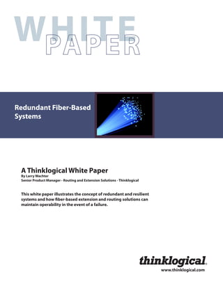 WHITE
Redundant Fiber-Based
Systems




 A Thinklogical White Paper
 By Larry Wachter
 Senior Product Manager - Routing and Extension Solutions - Thinklogical


 This white paper illustrates the concept of redundant and resilient
 systems and how ber-based extension and routing solutions can
 maintain operability in the event of a failure.




                                                                                                   




                                                                           www.thinklogical.com
 