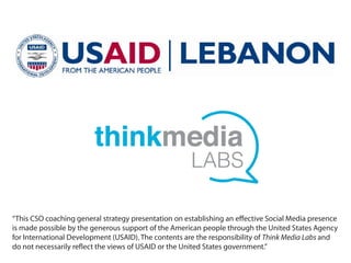 “This CSO coaching general strategy presentation on establishing an effective Social Media presence
is made possible by the generous support of the American people through the United States Agency
for International Development (USAID). The contents are the responsibility of Think Media Labs and
do not necessarily reflect the views of USAID or the United States government.”
 