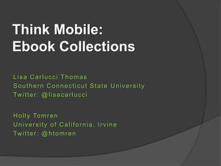 Think Mobile:
Ebook Collections
Lisa Carlucci Thomas
Southern Connecticut State University
Twitter: @lisacarlucci
Holly Tomren
University of California, Irvine
Twitter: @htomren
 