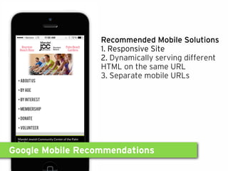 Google Mobile Recommendations
Recommended Mobile Solutions
1. Responsive Site
2. Dynamically serving different
HTML on the same URL
3. Separate mobile URLs
 