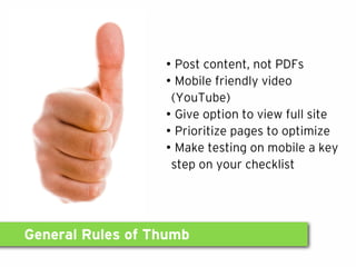 General Rules of Thumb
• Post content, not PDFs
• Mobile friendly video
(YouTube)
• Give option to view full site
• Prioritize pages to optimize
• Make testing on mobile a key
step on your checklist
 