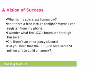The Big Picture
A Vision of Success
•When is my spin class tomorrow?
•Isn’t there a free lecture tonight? Maybe I can
register from my phone.
•I wonder what the JCC’s hours are through
Passover.
•Oh, there’s an emergency closure!
•Did you hear that the JCC just received a $1
million gift to build an annex?
 