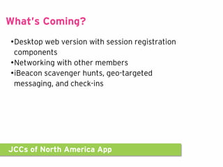 JCCs of North America App
What’s Coming?
•Desktop web version with session registration
components
•Networking with other members
•iBeacon scavenger hunts, geo-targeted
messaging, and check-ins
 