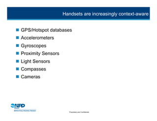 Handsets are increasingly context-aware


 GPS/Hotspot databases
 Accelerometers
 Gyroscopes
 Proximity Sensors
 Light Sensors
 Compasses
 Cameras




                         Proprietary and Confidential
 