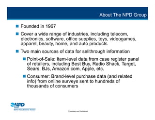 About The NPD Group

 Founded in 1967
 Cover a wide range of industries, including telecom,
  electronics, software, office supplies, toys, videogames,
  apparel, beauty, home, and auto products
 Two main sources of data for sellthrough information
    Point-of-Sale: Item-level data from case register panel
     of retailers, including Best Buy, Radio Shack, Target,
     Sears, BJs, Amazon.com, Apple, etc.
    Consumer: Brand-level purchase data (and related
     info) from online surveys sent to hundreds of
     thousands of consumers




                         Proprietary and Confidential
 