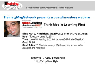 TrainingMagNetwork presents a complimentary webinar
Nick Floro, President, Sealworks Interactive Studios
Date:  Tuesday, June 4, 2013
Time: 10:00AM Pacific / 1:00 PM Eastern (60 Minute Session) 
Cost: $0.00 
Can't Attend?  Register anyway. We'll send you access to the
recording and handouts.
REGISTER or VIEW RECORDING:
http://bit.ly/14vuPyb
Think Mobile Learning First
 