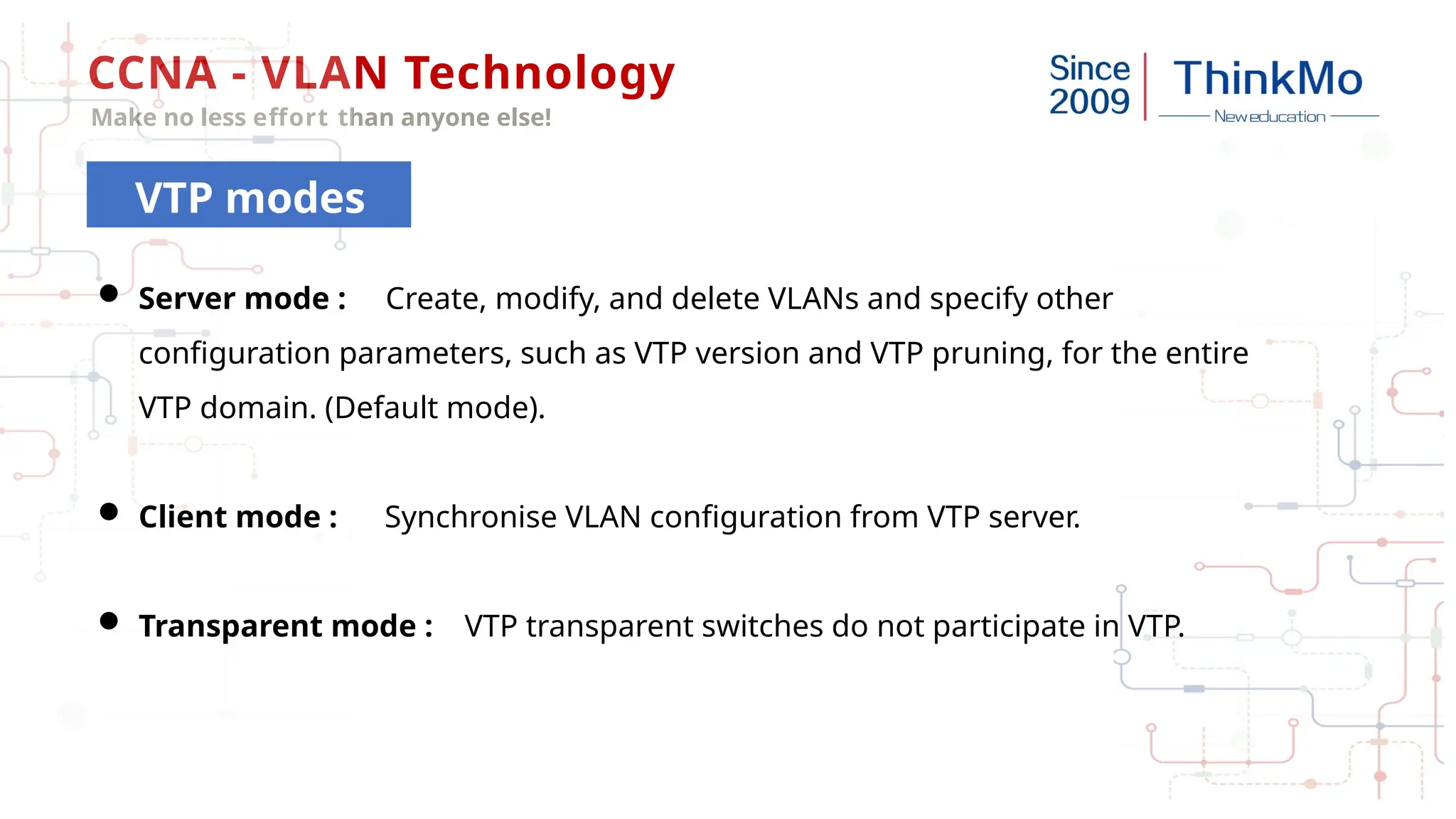 CCNA - VLAN Technology
Make no less effort than anyone else!
VTP modes
 Server mode : Create, modify, and delete VLANs and specify other
configuration parameters, such as VTP version and VTP pruning, for the entire
VTP domain. (Default mode).
 Client mode : Synchronise VLAN configuration from VTP server.
 Transparent mode : VTP transparent switches do not participate in VTP.
 