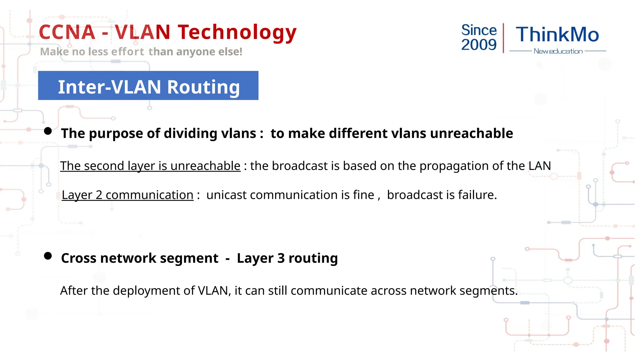 CCNA - VLAN Technology
Make no less effort than anyone else!
Inter-VLAN Routing
 The purpose of dividing vlans : to make different vlans unreachable
The second layer is unreachable : the broadcast is based on the propagation of the LAN
Layer 2 communication : unicast communication is fine , broadcast is failure.
 Cross network segment - Layer 3 routing
After the deployment of VLAN, it can still communicate across network segments.
 