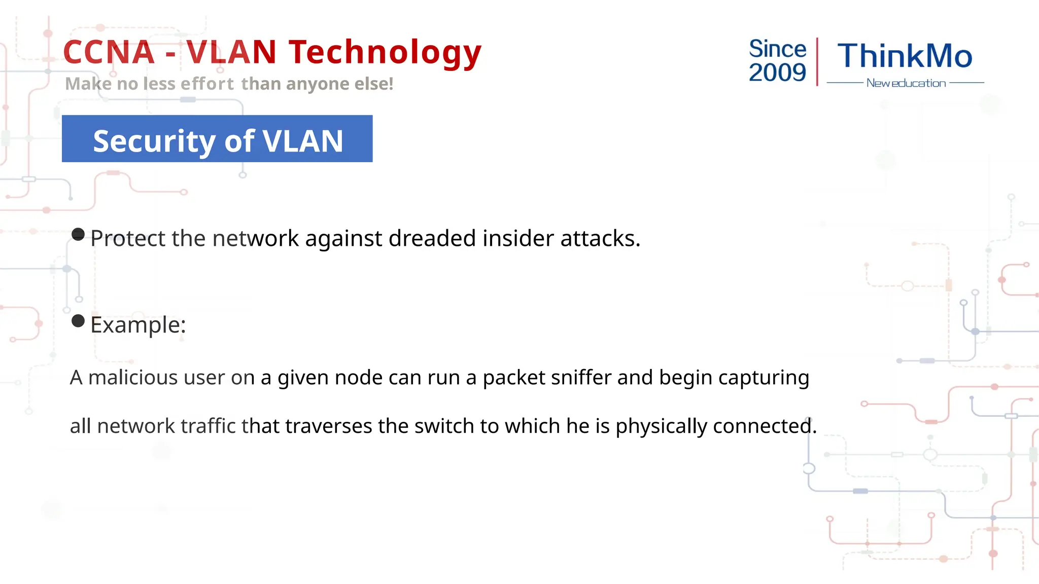 CCNA - VLAN Technology
Make no less effort than anyone else!
Protect the network against dreaded insider attacks.
Example:
A malicious user on a given node can run a packet sniffer and begin capturing
all network traffic that traverses the switch to which he is physically connected.
Security of VLAN
 