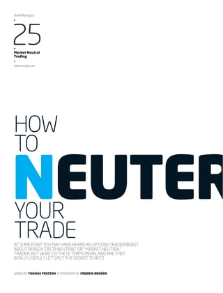 thinkMoney/24 
•25 • 
Market-Neutral 
Trading 
• 
tdameritrade.com 
HOW 
TO NEUTER YOUR 
TRADE 
AT SOME POINT YOU MAY HAVE HEARD AN OPTIONS TRADER BOAST 
ABOUT BEING A “DELTA NEUTRAL” OR “ MARKET NEUTRAL” 
TRADER. BUT WHAT DO THESE TERMS MEAN, AND ARE THEY 
REALLY USEFUL? LET’S PUT THE DEBATE TO REST. 
WORDS BY THOMAS PRESTON PHOTOGRAPH BY FREDRIK BRODÉN 
 