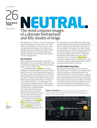 NEUTRAL. The word conjures images 
of a discrete Switzerland 
and fifty shades of beige. 
But add the terms “market” or “delta” and the real fun 
begins. Why? Because “market neutral” and “delta 
neutral” are trading terms—often confused, confus-ing, 
and used interchangeably. Is a market-neutral 
strategy always delta neutral? Or can a delta-neutral 
strategy be market neutral? Rather than get into a 
semantic argument, let’s define them, then explore 
how you can apply them. 
DELTA WHAT? 
Delta neutral means that the delta of a portfolio or 
given position—how much money it will make or lose 
if a stock price changes $1.00, all other factors being 
equal—is zero, or close to zero. 
A simple position like a straddle, or a portfolio 
holding a lot of different options, can have cumulative 
delta close to zero, and be considered delta neutral at 
the onset of a trade, but not likely for long. Delta-neu-tral 
trading kicks in when the need arises to “neutral-ize” 
deltas, or rather, reset the position’s delta to zero. 
Market makers employ this technique when there’s 
too much directional risk—or in trader-speak, too 
many positive or negative deltas (see sidebar, right)— 
in a given position. Market makers continuously buy 
and sell options, and perhaps hedge 
each option trade with stock. For 
them, their profits arise from the 
bid/ask spread, and they don’t want 
to lose those profits if the stock or 
index moves in a given direction. 
For example, if an order comes 
into an exchange to buy out-of-the-money 
(OTM) calls, the market 
maker takes the other side of the 
trade by shorting those calls. The 
short calls have negative delta, and 
can lose money if the stock rallies. The market maker 
may immediately buy stock shares to generate positive 
deltas, to offset the call’s short deltas. If the stock ral-lies, 
he’s hedged. Or, he might see an order for some-one 
trying to buy puts. If he takes the other side of that 
trade by shorting puts, that too, could generate posi-tive 
deltas to hedge the short calls. It’s complicated, 
but being delta neutral keeps the market maker’s 
directional risk low. In that sense, delta neutral is a 
response to a question about an existing position. How 
many deltas does that existing position have, and how 
can they be reduced? More on that later. 
AS FOR MARKET NEUTRAL… 
Market-neutral trading, however, is much closer to 
what retail traders—you and me—do. We might create 
a specific strategy as a market-neutral trade, if we 
believe the stock price or index will stay in a range, or 
at least not move past certain price levels. The market 
bias is neither bullish nor bearish, and the expectation 
is the stock won’t move much at all. Hence, it’s market 
neutral. For example, think short strangles or iron con-dors. 
These market-neutral strategies typically start 
without a bias, and result in positions that we choose 
thinkMoney/24 
•26 • 
Market-Neutral 
Trading 
• 
tdameritrade.com 
SEE 
GLOSSARY 
PAGE 42 
FIGURE 1: Checking deltas. To view the deltas of each position or your entire portfolio in 
thinkorswim, 1) click the little “wrench”-looking thingy in the upper right of the Position 
Statement section of the Monitor page. Then 2) add “delta” in the menu of options to add to 
the columns. For illustrative purposes only. 
1/ 
Click little 
wrench 
2/ 
Add delta 
to the 
columns 
 