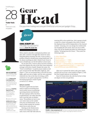 Gear 
Head 1For your inner trading nerd, one part thinkScript, and one part gadget. Enjoy. COOL SCRIPT #1 
THE DOW-TO-GOLD RATIO 
• Words byDavid “Mr. Script” Kier 
When asked to describe a widespread problem and 
then offer a solution I thought they meant for some-thing 
like global warming. But alas, it was to solve a 
problem related to thinkorswim using thinkScript®, the 
do-almost-anything-we-didn’t-think-of tool. If you're 
new to thinkScript, see the left sidebar to learn more. 
For my first trick, I want to show you how to build a 
NEW TO SCRIPTING? 
chart that displays the ratio of the Dow Jones Industrial 
average to the price of gold. Despite the name, the 
“Dow-to-Gold Ratio” is used by many traders to tell 
how overpriced the S&P 500 (SPX) might be. (See 
Figure 1.) You can see historically as the SPX hit new 
highs, gold was also at highs, and the ratio remained 
relatively low. But at the time of writing, as SPX 
continues to rise, gold is going down. So SPX is 
becoming expensive valued in gold 
as well as U.S. dollars. 
BUILD-A-RATIO 
The Dow-to-gold ratio has been 
used to analyze everything from 
stock-market moves to predicting 
upcoming interest-rate decisions. 
We aren’t going to delve into Dow-to- 
gold theories, but rather describe 
how to see this ratio on thinkor-swim. 
The problem we face is you 
can’t enter ratios in the symbol 
entry box on thinkorswim. So we 
need to think outside the (symbol 
entry) box to solve this one. 
Starting on the thinkorswim 
Charts tab, bring up a one-year 
daily chart of the S&P 500 index by 
entering SPX in the symbol box. We’re going to build 
a study for a lower sub-graph of the chart in which 
the displayed data will be independent of the charted 
symbol—meaning, you can change the symbol with-out 
changing the new study. Once you see an SPX 
chart, fire up the thinkScript Editor by following the 
sidebar “Scripting from the Charts.” Then enter the 
following script: 
1. #hint: Ratio Chart 
2. declare lower; 
3. Input symbol_1 = “/YM”; 
4. Input symbol_2 = “/GC”; 
5. Plot ratio = close(symbol_1) / close(symbol_2); 
6. ratio.AssignValueColor(if ratio >= ratio[1] the 
Color.UPTICK else Color.DOWNTICK); 
After you’ve entered the above code, press Apply 
and OK and you’ll see a chart similar to Figure 2, with 
the Dow-to-gold indicator at the bottom. 
Now let’s break down the code line by line to help 
you figure out how you got there. 
thinkMoney/24 
•28 • 
Trader Tools 
• 
thinkorswim scripts 
and gadgets 
FIGURE 1: How overpriced is it? The Dow-to-Gold ratio (the lower indicator above) 
helps you see how overpriced the SPX (upper chart) might be relative to the ratio. 
For illustrative purposes only. 
You can find help to get 
started in two places: 
1/ The thinkorswim 
Learning Center at 
tlc.thinkorswim.com. 
Select the Charting tab, 
then thinkScript in the 
submenu. 
2/ Read our Scripting 
Special Focus in 
thinkMoney, Winter 
2014, by going to 
tdameritrade.com/ 
thinkmoney. 
3/ Listen to Mr. Script's 
weekly show in the 
thinkScript Lounge of 
the thinkorswim Chat 
Rooms. From thinkor-swim, 
click the Chat icon 
at the top (2nd icon from 
the right) >Chat 
>thinkScript Lounge. 
gear 
Dow-to-Gold 
Ratio script 
results in this 
indicator. 
 