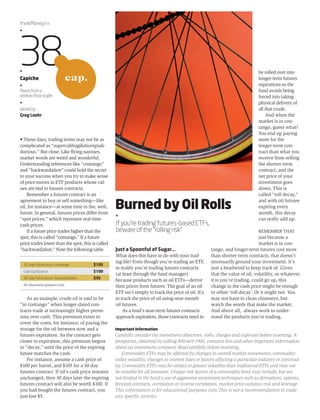 • These days, trading terms may not be as 
complicated as “supercalifragilisticexpiali-docious.” 
But close. Like flying nannies, 
market words are weird and wonderful. 
Understanding references like “contango” 
and “backwardation” could hold the secret 
to your success when you try to make sense 
of price moves in ETF products whose val-ues 
are tied to futures contracts. 
Remember a futures contract is an 
agreement to buy or sell something—like 
oil, for instance—at some time in the, well, 
future. In general, futures prices differ from 
“spot prices,” which represent real-time 
cash prices. 
If a future price trades higher than the 
spot, this is called “contango.” If a future 
price trades lower than the spot, this is called 
“backwardation.” Note the following table. 
As an example, crude oil is said to be 
“in contango” when longer-dated con-tracts 
trade at increasingly higher premi-ums 
over cash. This premium exists to 
cover the costs, for instance, of paying the 
storage for the oil between now and a 
futures expiration. As the contract gets 
closer to expiration, this premium begins 
to “decay,” until the price of the expiring 
future matches the cash. 
For instance, assume a cash price of 
$100 per barrel, and $105 for a 30-day 
futures contract. If oil’s cash price remains 
unchanged, then 30 days later the expiring 
futures contract will also be worth $100. If 
you had bought the futures contract, you 
just lost $5. 
Just a Spoonful of Sugar... 
What does this have to do with your trad-ing 
life? Even though you’re trading an ETF, 
in reality you’re trading futures contracts 
(at least through the fund manager) 
because products such as oil ETFs—derive 
their prices from futures. The goal of an oil 
ETF isn’t simply to track the price of oil. It’s 
to track the price of oil using near-month 
oil futures. 
As a fund’s near-term futures contracts 
approach expiration, those contracts need to 
be rolled over into 
longer-term futures 
expirations so the 
fund avoids being 
forced into taking 
physical delivery of 
all that crude. 
And when the 
market is in con-tango, 
guess what? 
You end up paying 
more for the 
longer-term con-tract 
than what you 
receive from selling 
the shorter-term 
contract, and the 
net price of your 
investment goes 
down. This is 
called “roll decay,” 
and with oil futures 
expiring every 
month, this decay 
can really add up. 
REMEMBER THAT 
just because a 
market is in con-tango, 
and longer-term futures cost more 
than shorter-term contracts, that doesn’t 
necessarily ground your investment. It’s 
just a headwind to keep track of. Given 
that the value of oil, volatility, or whatever 
it is you're trading, could go up, this 
change in the cash price might be enough 
to offset ‘roll decay’. Or it might not. You 
may not have to clean chimneys, but 
watch the words that make the market. 
And above all, always work to under-stand 
the products you’re trading. 
thinkMoney/24 
•38 • 
Capiche 
• 
Pearls from a 
veteran floor trader 
• 
Words by 
Greg Loehr 
30-day future price—contango $105 
Cash (spot) price $100 
30-day future price—backwardation $95 
For illustrative purposes only. 
Burned by Oil Rolls 
• 
If you’re trading futures-based ETFs, 
beware of the “rolling risk” 
Important Information 
Carefully consider the investment objectives, risks, charges and expenses before investing. A 
prospectus, obtained by calling 800-669-3900, contains this and other important information 
about an investment company. Read carefully before investing. 
Commodity ETFs may be affected by changes in overall market movements, commodity 
index volatility, changes in interest rates or factors affecting a particular industry or commod-ity. 
Commodity ETFs may be subject to greater volatility than traditional ETFs and may not 
be suitable for all investors. Unique risk factors of a commodity fund may include, but are 
not limited to the fund's use of aggressive investment techniques such as derivatives, options, 
forward contracts, correlation or inverse correlation, market price variance risk and leverage. 
This information is for educational purposes only.This is not a recommendation to trade 
any specific security. 
cap. 
 
