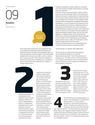 important 
info 
• The information presented in this publication does 
not consider your personal investment objectives or 
financial situation; therefore, this publication does not 
make personalized recommendations. This information 
should not be construed as an offer to sell or a solicita-tion 
to buy any security. The investment strategies or 
the securities may not be suitable for you. Any and all 
opinions expressed in this publication are subject to 
change without notice. 
• Options transactions involve complex tax considera-tions 
that should be carefully reviewed prior to entering 
into any transaction. 
• The risk of loss in trading securities, options, futures 
and forex can be substantial. Clients must consider all 
relevant risk factors, including their own personal finan-cial 
situations, before trading. Options involve risk and 
are not suitable for all investors. See the Options Disclo-sure 
Document: Characteristics and Risks of Standard-ized 
Options. A copy accompanies this magazine if you 
have not previously received one. Additional copies can 
be obtained at tdameritrade.com or by contacting us. 
• Trading foreign exchange on margin carries a high level 
of risk, as well as its own unique risk factors. Before con-sidering 
trading this product, please read the Forex Risk 
Disclosure, available at http://www.nfa.futures.org 
/NFA-investor-information/publication-library/forex.pdf. 
• A forex dealer can be compensated via commission 
and/or spread on forex trades. TD Ameritrade is subse-quently 
compensated by the forex dealer. 
• Futures and forex accounts are not protected by the 
Securities Investor Protection Corporation (SIPC). 
TD Ameritrade, Inc. Member SIPC FINRA NFA 
TD Ameritrade is a trademark jointly owned by 
TD Ameritrade IP Company, Inc. and The 
Toronto-Dominion Bank. ©2014 TD Ameritrade IP 
Company, Inc. All rights reserved. Used with permis-sion. 
Product and company names mentioned herein 
may be trademarks and/or registered trademarks of 
their respective companies. 
thinkMoney/24 
•09 • 
Disclaimers 
• 
tdameritrade.com 
• Neither Investools® nor 
its educational sub-sidiaries 
nor any of their 
respective officers, per-sonnel, 
representatives, 
agents or independent 
contractors are, in such 
capacities, licensed 
financial advisors, regis-tered 
investment advisors 
or registered broker/deal-ers. 
Neither Investools 
nor such educational 
subsidiaries provide 
investment or financial 
advice or make invest-ment 
recommendations, 
nor are they in the busi-ness 
of transacting 
trades, nor do they direct 
client futures accounts 
nor give futures trading 
advice tailored to any 
particula r client’s situa-tion. 
Nothing contained 
in this communication 
constitutes a solicitation, 
recommendation, 
promotion, endorsement 
or offer by Investools or 
others described herein, 
of any particular security, 
transaction, or invest-ment. 
Investools Inc. 
and TD Ameritrade, Inc. 
are separate but affili-ated 
companies that 
are not responsible for 
each other’s services or 
policies. 
3 
Transaction costs (com-missions 
and other fees) 
are important factors and 
should be considered 
when evaluating any 
options trade. For simplic-ity, 
the examples in these 
articles do not include 
transaction costs. At TD 
Ameritrade, the standard 
commission for online 
equity orders is $9.99, 
online option orders are 
$9.99 + $0.75 per con-tract. 
Orders placed by 
other means will have 
higher transaction costs. 
Options exercises and 
assignments will incur a 
$19.99 commission. 
TD Ameritrade was evaluated against 19 
others in the 2014 Barron's Online Broker 
Review, March 15, 2014, and was 
awarded 4.5 stars overall (along with 3 
others). The firm was ranked 1st in the 
categories “Best for Long-Term Investing” 
and “Best for Novices.” TD Ameritrade was also among 
those listed in the categories Best for Frequent Traders 
(ranked 4th), Best for Options Traders (ranked 2nd) and 
Best for In-Person Service (ranked 5th). Star ratings are 
out of a possible 5. Barron’s is a trademark of Dow Jones. 
L.P. All rights reserved. 
 