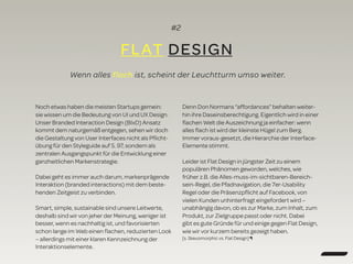 #2
FLAT DESIGN
Wenn alles flach ist, scheint der Leuchtturm umso weiter.
Noch etwas haben die meisten Startups gemein:
sie wissen um die Bedeutung von UI und UX Design.
Unser Branded Interaction Design (BIxD) Ansatz
kommt dem naturgemäß entgegen, sehen wir doch
die Gestaltung von User Interfaces nicht als Pﬂicht-
übung für den Styleguide auf S. 97, sondern als
zentralen Ausgangspunkt für die Entwicklung einer
ganzheitlichen Markenstrategie.
Dabei geht es immer auch darum, markenprägende
Interaktion (branded interactions) mit dem beste-
henden Zeitgeist zu verbinden.
Smart, simple, sustainable sind unsere Leitwerte,
deshalb sind wir von jeher der Meinung, weniger ist
besser, wenn es nachhaltig ist, und favorisierten
schon lange im Web einen ﬂachen, reduzierten Look
– allerdings mit einer klaren Kennzeichnung der
Interaktionselemente.
Denn Don Normans “affordances” behalten weiter-
hin ihre Daseinsberechtigung. Eigentlich wird in einer
ﬂachen Welt die Auszeichnung ja einfacher: wenn
alles ﬂach ist wird der kleinste Hügel zum Berg.
Immer voraus-gesetzt, die Hierarchie der Interface-
Elemente stimmt.
Leider ist Flat Design in jüngster Zeit zu einem
populären Phänomen geworden, welches, wie
früher z.B. die Alles-muss-im-sichtbaren-Bereich-
sein-Regel, die Pfadnavigation, die 7er-Usability
Regel oder die Präsenzpﬂicht auf Facebook, von
vielen Kunden unhinterfragt eingefordert wird –
unabhängig davon, ob es zur Marke, zum Inhalt, zum
Produkt, zur Zielgruppe passt oder nicht. Dabei
gibt es gute Gründe für und einige gegen Flat Design,
wie wir vor kurzem bereits gezeigt haben.
[s. Skeuomorphic vs. Flat Design] ¶
 