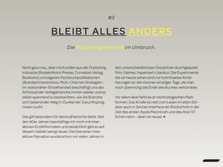 #3
BLEIBT ALLES ANDERS
Nicht ganz neu, aber mit Kunden aus der Publishing
Industrie (Rodale Motor Presse, Cornelsen Verlag,
Bookwire) und eigenen Fachbuchpublikationen
(Branded Interactions, Multi-Channel-Strategien-
im-stationären-Einzelhandel) beschäftigt uns das
Schicksal der Verlagsbranche immer wieder und es
bleibt spannend zu beobachten, wie die Branche
sich tastend den Weg im Dunkel der Zukunftsprog-
nosen sucht.
Das gilt besonders für die erzählerische Seite. Seit
den 90er Jahren beschäftige ich mich mit inter-
aktiven Erzählformaten und tatsächlich gibt es auf
diesem Gebiet wenig neues. Die Szenarien inter-
aktiver Narration wurde schon vor vielen Jahren in
den unterschiedlichsten Disziplinen durchgespielt:
Film, Games, Hypertext-Literatur. Die Experimente
die wir heute sehen sind nur schrittweise Annä-
herungen an die Visionen einstiger Tage, als man
noch übermütig das Ende des Buches verkündete.
Vor allem aber fehlt es an technologischen Platt-
formen. Das Kindle ist nett zum Lesen im alten Stil –
aber auch in Sachen Interface ein Rückschritt in die
Zeit des ersten Apple Macintosh und des Atari ST.
Schön retro – aber nix neues. ¶
Die Publishing Branche im Umbruch.
 