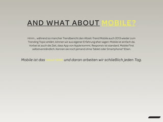AND WHAT ABOUT MOBILE?
Hmm… während so mancher Trendbericht den Allzeit-Trend Mobile auch 2013 wieder zum
Trending Topic erklärt, können wir aus eigener Erfahrung eher sagen: Mobile ist einfach da.
Vorbei ist auch die Zeit, dass App von Apple kommt. Responsiv ist standard. Mobile First
selbstverständlich. Kennen sie noch jemand ohne Tablet oder Smartphone? Eben.
Mobile ist das neue Web und daran arbeiten wir schließlich jeden Tag.
 