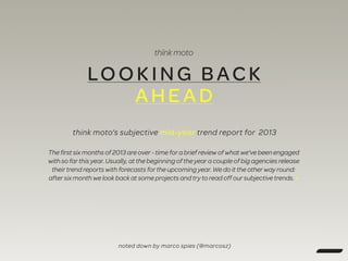 LOOKING BAC K
AHEA D
think moto‘s subjective mid-year trend report for 2013
The first six months of 2013 are over - time for a brief review of what we've been engaged
with so far this year. Usually, at the beginning of the year a couple of big agencies release
their trend reports with forecasts for the upcoming year. We do it the other way round:
after six month we look back at some projects and try to read off our subjective trends. »
noted down by marco spies (@marcosz)
 