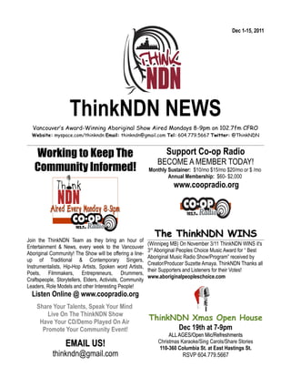 Dec 1-15, 2011




                    ThinkNDN NEWS
  Vancouver’s Award-Winning Aboriginal Show Aired Mondays 8-9pm on 102.7fm CFRO
  Website: myspace.com/thinkndn Email: thinkndn@gmail.com Tel: 604.779.5667 Twitter: @ThinkNDN



   Working to Keep The                                             Support Co-op Radio
                                                               BECOME A MEMBER TODAY!
   Community Informed!                                     Monthly Sustainer: $10/mo $15/mo $20/mo or $ /mo
                                                                   Annual Membership: $60- $2,000
                                                                      www.coopradio.org




                                                              The ThinkNDN WINS
Join the ThinkNDN Team as they bring an hour of
                                                           (Winnipeg MB) On November 3/11 ThinkNDN WINS it's
Entertainment & News, every week to the Vancouver
                                                           3rd Aboriginal Peoples Choice Music Award for “ Best
Aboriginal Community! The Show will be offering a line-
                                                           Aboriginal Music Radio Show/Program” received by
up of Traditional & Contemporary Singers,
                                                           Creator/Producer Suzette Amaya. ThinkNDN Thanks all
Instrumentalists, Hip-Hop Artists, Spoken word Artists,
                                                           their Supporters and Listeners for their Votes!
Poets, Filmmakers, Entrepreneurs, Drummers,
                                                           www.aboriginalpeopleschoice.com
Craftspeople, Storytellers, Elders, Activists, Community
Leaders, Role Models and other Interesting People!
  Listen Online @ www.coopradio.org
    Share Your Talents, Speak Your Mind
        Live On The ThinkNDN Show
     Have Your CD/Demo Played On Air
                                                           ThinkNDN Xmas Open House
      Promote Your Community Event!                                      Dec 19th at 7-9pm
                                                                    ALL AGES/Open Mic/Refreshments
                  EMAIL US!                                    Christmas Karaoke/Sing Carols/Share Stories
                                                               110-360 Columbia St. at East Hastings St.
            thinkndn@gmail.com                                            RSVP 604.779.5667
 