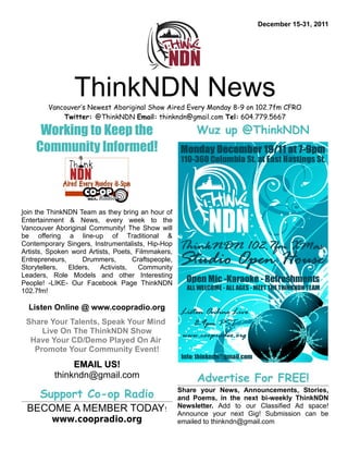 December 15-31, 2011




                 ThinkNDN News
        Vancouver’s Newest Aboriginal Show Aired Every Monday 8-9 on 102.7fm CFRO
            Twitter: @ThinkNDN Email: thinkndn@gmail.com Tel: 604.779.5667

     Working to Keep the                                 Wuz up @ThinkNDN
    Community Informed!



Join the ThinkNDN Team as they bring an hour of
Entertainment & News, every week to the
Vancouver Aboriginal Community! The Show will
be offering a line-up of Traditional &
Contemporary Singers, Instrumentalists, Hip-Hop
Artists, Spoken word Artists, Poets, Filmmakers,
Entrepreneurs,     Drummers,        Craftspeople,
Storytellers,  Elders,   Activists,   Community
Leaders, Role Models and other Interesting
People! -LIKE- Our Facebook Page ThinkNDN
102.7fm!

  Listen Online @ www.coopradio.org
 Share Your Talents, Speak Your Mind
     Live On The ThinkNDN Show
  Have Your CD/Demo Played On Air
   Promote Your Community Event!
               EMAIL US!
          thinkndn@gmail.com                             Advertise For FREE!
      Support Co-op Radio                           Share your News, Announcements, Stories,
                                                    and Poems, in the next bi-weekly ThinkNDN
                                                    Newsletter. Add to our Classified Ad space!
 BECOME A MEMBER TODAY!                             Announce your next Gig! Submission can be
         www.coopradio.org                          emailed to thinkndn@gmail.com
 