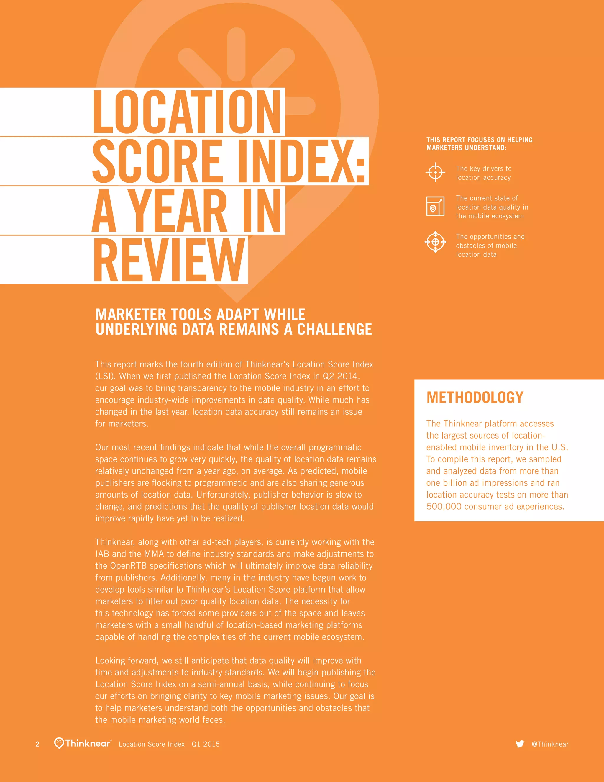 THIS REPORT FOCUSES ON HELPING
MARKETERS UNDERSTAND:
The key drivers to
location accuracy
The current state of
location data quality in
the mobile ecosystem
The opportunities and
obstacles of mobile
location data
MARKETER TOOLS ADAPT WHILE
UNDERLYING DATA REMAINS A CHALLENGE
METHODOLOGY
This report marks the fourth edition of Thinknear’s Location Score Index
(LSI). When we first published the Location Score Index in Q2 2014,
our goal was to bring transparency to the mobile industry in an effort to
encourage industry-wide improvements in data quality. While much has
changed in the last year, location data accuracy still remains an issue
for marketers.
Our most recent findings indicate that while the overall programmatic
space continues to grow very quickly, the quality of location data remains
relatively unchanged from a year ago, on average. As predicted, mobile
publishers are flocking to programmatic and are also sharing generous
amounts of location data. Unfortunately, publisher behavior is slow to
change, and predictions that the quality of publisher location data would
improve rapidly have yet to be realized.
Thinknear, along with other ad-tech players, is currently working with the
IAB and the MMA to define industry standards and make adjustments to
the OpenRTB specifications which will ultimately improve data reliability
from publishers. Additionally, many in the industry have begun work to
develop tools similar to Thinknear’s Location Score platform that allow
marketers to filter out poor quality location data. The necessity for
this technology has forced some providers out of the space and leaves
marketers with a small handful of location-based marketing platforms
capable of handling the complexities of the current mobile ecosystem.
Looking forward, we still anticipate that data quality will improve with
time and adjustments to industry standards. We will begin publishing the
Location Score Index on a semi-annual basis, while continuing to focus
our efforts on bringing clarity to key mobile marketing issues. Our goal is
to help marketers understand both the opportunities and obstacles that
the mobile marketing world faces.
LOCATION
SCORE INDEX:
A YEAR IN
REVIEW
The Thinknear platform accesses
the largest sources of location-
enabled mobile inventory in the U.S.
To compile this report, we sampled
and analyzed data from more than
one billion ad impressions and ran
location accuracy tests on more than
500,000 consumer ad experiences.
2	   Location Score Index  Q1 2015 twitter @Thinknear
 