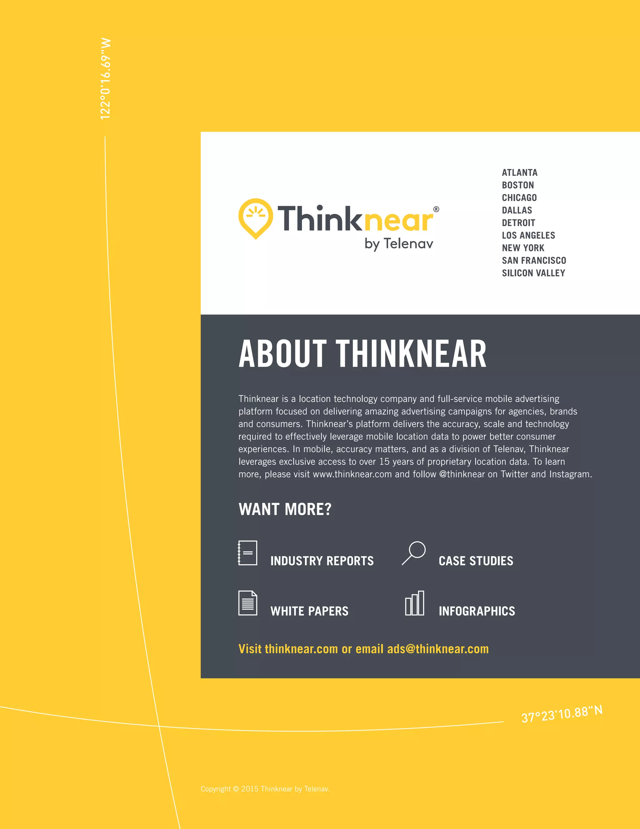 Thinknear is a location technology company and full-service mobile advertising
platform focused on delivering amazing advertising campaigns for agencies, brands
and consumers. Thinknear’s platform delivers the accuracy, scale and technology
required to effectively leverage mobile location data to power better consumer
experiences. In mobile, accuracy matters, and as a division of Telenav, Thinknear
leverages exclusive access to over 15 years of proprietary location data. To learn
more, please visit www.thinknear.com and follow @thinknear on Twitter and Instagram.
Copyright © 2015 Thinknear by Telenav.
ABOUT THINKNEAR
WANT MORE?
INDUSTRY REPORTS
WHITE PAPERS
CASE STUDIES
INFOGRAPHICS
ATLANTA
BOSTON
CHICAGO
DALLAS
DETROIT
LOS ANGELES
NEW YORK
SAN FRANCISCO
SILICON VALLEY
Visit thinknear.com or email ads@thinknear.com
 