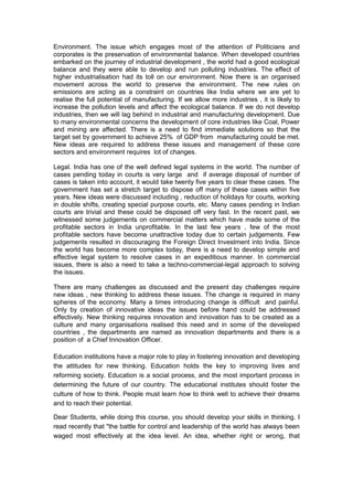 Environment. The issue which engages most of the attention of Politicians and
corporates is the preservation of environmental balance. When developed countries
embarked on the journey of industrial development , the world had a good ecological
balance and they were able to develop and run polluting industries. The effect of
higher industrialisation had its toll on our environment. Now there is an organised
movement across the world to preserve the environment. The new rules on
emissions are acting as a constraint on countries like India where we are yet to
realise the full potential of manufacturing. If we allow more industries , it is likely to
increase the pollution levels and affect the ecological balance. If we do not develop
industries, then we will lag behind in industrial and manufacturing development. Due
to many environmental concerns the development of core industries like Coal, Power
and mining are affected. There is a need to find immediate solutions so that the
target set by government to achieve 25% of GDP from manufacturing could be met.
New ideas are required to address these issues and management of these core
sectors and environment requires lot of changes.

Legal. India has one of the well defined legal systems in the world. The number of
cases pending today in courts is very large and if average disposal of number of
cases is taken into account, it would take twenty five years to clear these cases. The
government has set a stretch target to dispose off many of these cases within five
years. New ideas were discussed including , reduction of holidays for courts, working
in double shifts, creating special purpose courts, etc. Many cases pending in Indian
courts are trivial and these could be disposed off very fast. In the recent past, we
witnessed some judgements on commercial matters which have made some of the
profitable sectors in India unprofitable. In the last few years , few of the most
profitable sectors have become unattractive today due to certain judgements. Few
judgements resulted in discouraging the Foreign Direct Investment into India. Since
the world has become more complex today, there is a need to develop simple and
effective legal system to resolve cases in an expeditious manner. In commercial
issues, there is also a need to take a techno-commercial-legal approach to solving
the issues.

There are many challenges as discussed and the present day challenges require
new ideas , new thinking to address these issues. The change is required in many
spheres of the economy. Many a times introducing change is difficult and painful.
Only by creation of innovative ideas the issues before hand could be addressed
effectively. New thinking requires innovation and innovation has to be created as a
culture and many organisations realised this need and in some of the developed
countries , the departments are named as innovation departments and there is a
position of a Chief Innovation Officer.

Education institutions have a major role to play in fostering innovation and developing
the attitudes for new thinking. Education holds the key to improving lives and
reforming society. Education is a social process, and the most important process in
determining the future of our country. The educational institutes should foster the
culture of how to think. People must learn how to think well to achieve their dreams
and to reach their potential.

Dear Students, while doing this course, you should develop your skills in thinking. I
read recently that "the battle for control and leadership of the world has always been
waged most effectively at the idea level. An idea, whether right or wrong, that
 