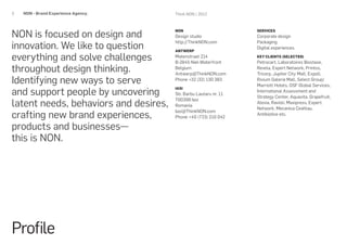 3   NON - Brand Experience Agency.     Think NON / 2012




NON is focused on design and
                                       NON                         SERVICES
                                       Design studio               Corporate design

innovation. We like to question
                                       http://ThinkNON.com         Packaging
                                                                   Digital experiences
                                       ANTWERP

everything and solve challenges        Matenstraat 214
                                       B-2845 Niel-Waterfront
                                                                   KEY CLIENTS (SELECTED)
                                                                   Petrocart, Laboratoires Biostase,
throughout design thinking.            Belgium
                                       Antwerp@ThinkNON.com
                                                                   Revela, Expert Network, Printco,
                                                                   Tricorp, Jupiter City Mall, Expoll,
Identifying new ways to serve          Phone +32 (32) 130 383      Rivium Galeria Mall, Select Group/
                                                                   Marriott Hotels, OSF Global Services,
and support people by uncovering
                                       IASI
                                                                   International Assessment and
                                       Str. Barbu Lautaru nr. 11
                                                                   Strategy Center, Aquavita, Grapefruit,
latent needs, behaviors and desires,
                                       700399 Iasi
                                                                   Alevia, Ravioli, Maxipress, Expert
                                       Romania
                                                                   Network, Mecanica Ceahlau,
crafting new brand experiences,
                                       Iasi@ThinkNON.com
                                                                   Antibiotice etc.
                                       Phone +40 (723) 210 042

products and businesses—
this is NON.




Profile
 