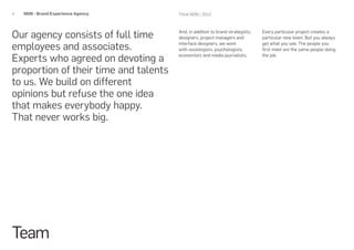 4   NON - Brand Experience Agency.     Think NON / 2012




Our agency consists of full time       And, in addition to brand strategists,
                                       designers, project managers and
                                                                                Every particular project creates a
                                                                                particular new team. But you always

employees and associates.              interface designers, we work
                                       with sociologists, psychologists,
                                                                                get what you see. The people you
                                                                                first meet are the same people doing

Experts who agreed on devoting a       economists and media journalists.        the job.


proportion of their time and talents
to us. We build on different
opinions but refuse the one idea
that makes everybody happy.
That never works big.




Team
 