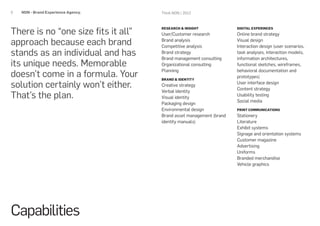 5   NON - Brand Experience Agency.   Think NON / 2012




There is no “one size fits it all”
                                     RESEARCH & INSIGHT              DIGITAL EXPERINCES
                                     User/Customer research          Online brand strategy

approach because each brand          Brand analysis
                                     Competitive analysis
                                                                     Visual design
                                                                     Interaction design (user scenarios,
stands as an individual and has      Brand strategy
                                     Brand management consulting
                                                                     task analyses, interaction models,
                                                                     information architectures,
its unique needs. Memorable          Organizational consulting       functional sketches, wireframes,

doesn’t come in a formula. Your
                                     Planning                        behavioral documentation and
                                                                     prototypes)
                                     BRAND & IDENTITY

solution certainly won’t either.     Creative strategy
                                                                     User interface design
                                                                     Content strategy
                                     Verbal identity
That’s the plan.                     Visual identity
                                                                     Usability testing
                                                                     Social media
                                     Packaging design
                                     Environmental design            PRINT COMMUNICATIONS
                                     Brand asset management (brand   Stationery
                                     identity manuals)               Literature
                                                                     Exhibit systems
                                                                     Signage and orientation systems
                                                                     Customer magazine
                                                                     Advertising
                                                                     Uniforms
                                                                     Branded merchandise
                                                                     Vehicle graphics




Capabilities
 