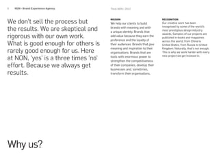 6   NON - Brand Experience Agency.    Think NON / 2012




We don’t sell the process but
                                      MISSION                             RECOGNITION
                                      We help our clients to build        Our creative work has been

the results. We are skeptical and     brands with meaning and with        recognised by some of the world's
                                                                          most prestigious design industry
                                      a unique identity. Brands that
rigorous with our own work.
                                                                          awards. Samples of our projects are
                                      add value because they earn the     published in books and magazines
                                      preference and the loyalty of
What is good enough for others is
                                                                          across the world, from China to
                                      their audiences. Brands that give   United States, from Russia to United

rarely good enough for us. Here
                                      meaning and inspiration to their    Kingdom. Naturally, that’s not enough.
                                      organisations. Brands that are      This is why we work harder with every

at NON, 'yes' is a three times 'no'   tools with enormous power to        new project we get involved in.
                                      strengthen the competitiveness
effort. Because we always get         of their companies, develop their
                                      businesses and, sometimes,
results.                              transform their organisations.




Why us?
 