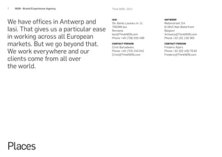 7   NON - Brand Experience Agency.      Think NON / 2012




We have offices in Antwerp and
                                        IASI                        ANTWERP
                                        Str. Barbu Lautaru nr. 11   Matenstraat 214

Iasi. That gives us a particular ease
                                        700399 Iasi                 B-2845 Niel-Waterfront
                                        Romania                     Belgium

in working across all European
                                        Iasi@ThinkNON.com           Antwerp@ThinkNON.com
                                        Phone +40 (728) 035 489     Phone +32 (32) 130 383

markets. But we go beyond that.         CONTACT PERSON
                                        Cristi Barladeanu
                                                                    CONTACT PERSON
                                                                    Frederic Apers
We work everywhere and our              Phone +40 (723) 210 042
                                        Cristi@ThinkNON.com
                                                                    Phone +32 (03) 450 79 82
                                                                    Frederic@ThinkNON.com
clients come from all over
the world.




Places
 