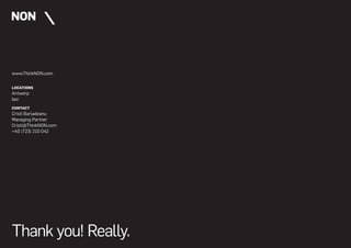 www.ThinkNON.com


LOCATIONS
Antwerp
Iasi
CONTACT
Cristi Barladeanu
Managing Partner
Cristi@ThinkNON.com
+40 (723) 210 042




Thank you! Really.
 