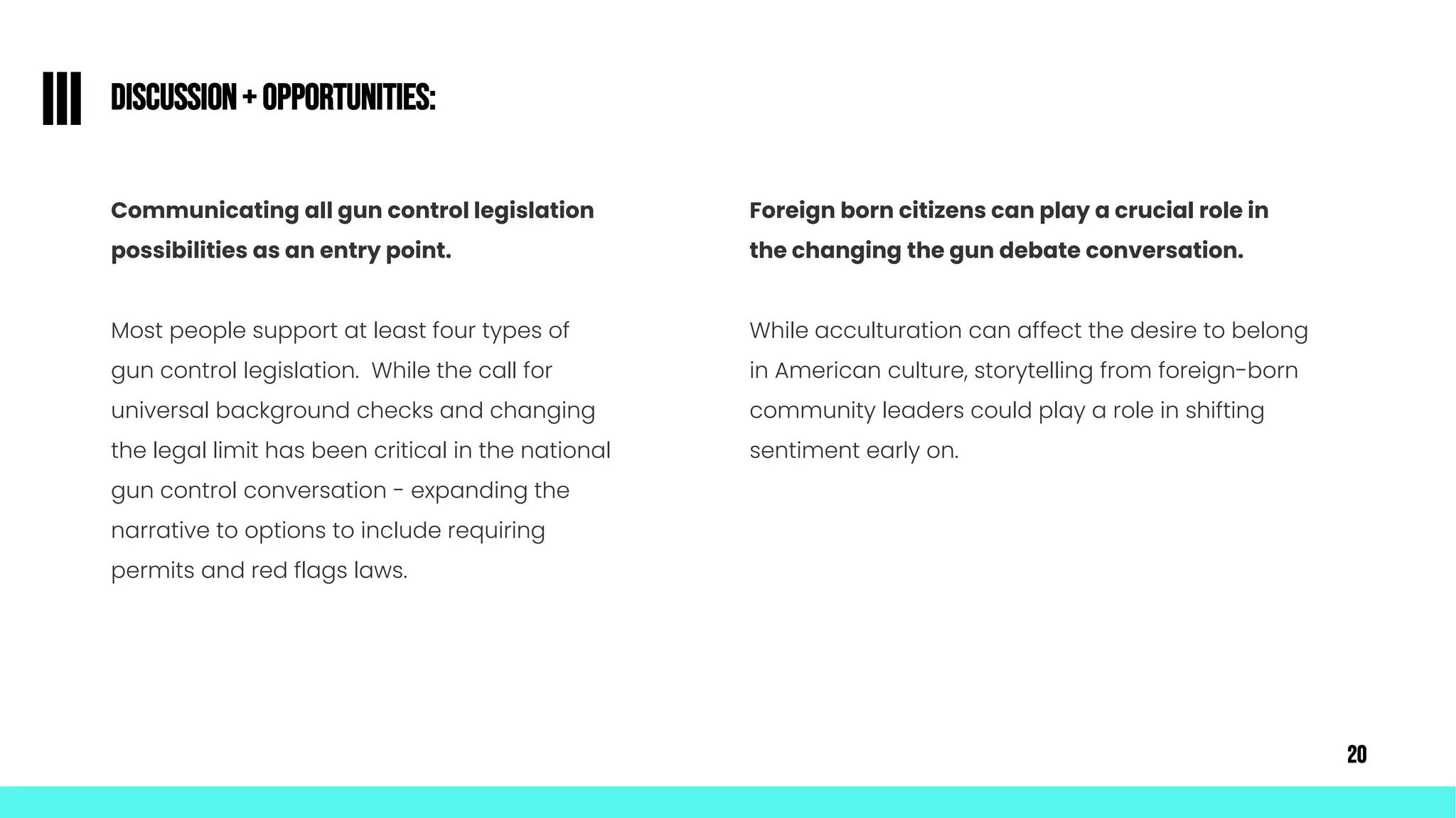 Communicating all gun control legislation
possibilities as an entry point.
Most people support at least four types of
gun control legislation. While the call for
universal background checks and changing
the legal limit has been critical in the national
gun control conversation - expanding the
narrative to options to include requiring
permits and red flags laws.
Discussion+ Opportunities:
III
Foreign born citizens can play a crucial role in
the changing the gun debate conversation.
While acculturation can affect the desire to belong
in American culture, storytelling from foreign-born
community leaders could play a role in shifting
sentiment early on.
20
 