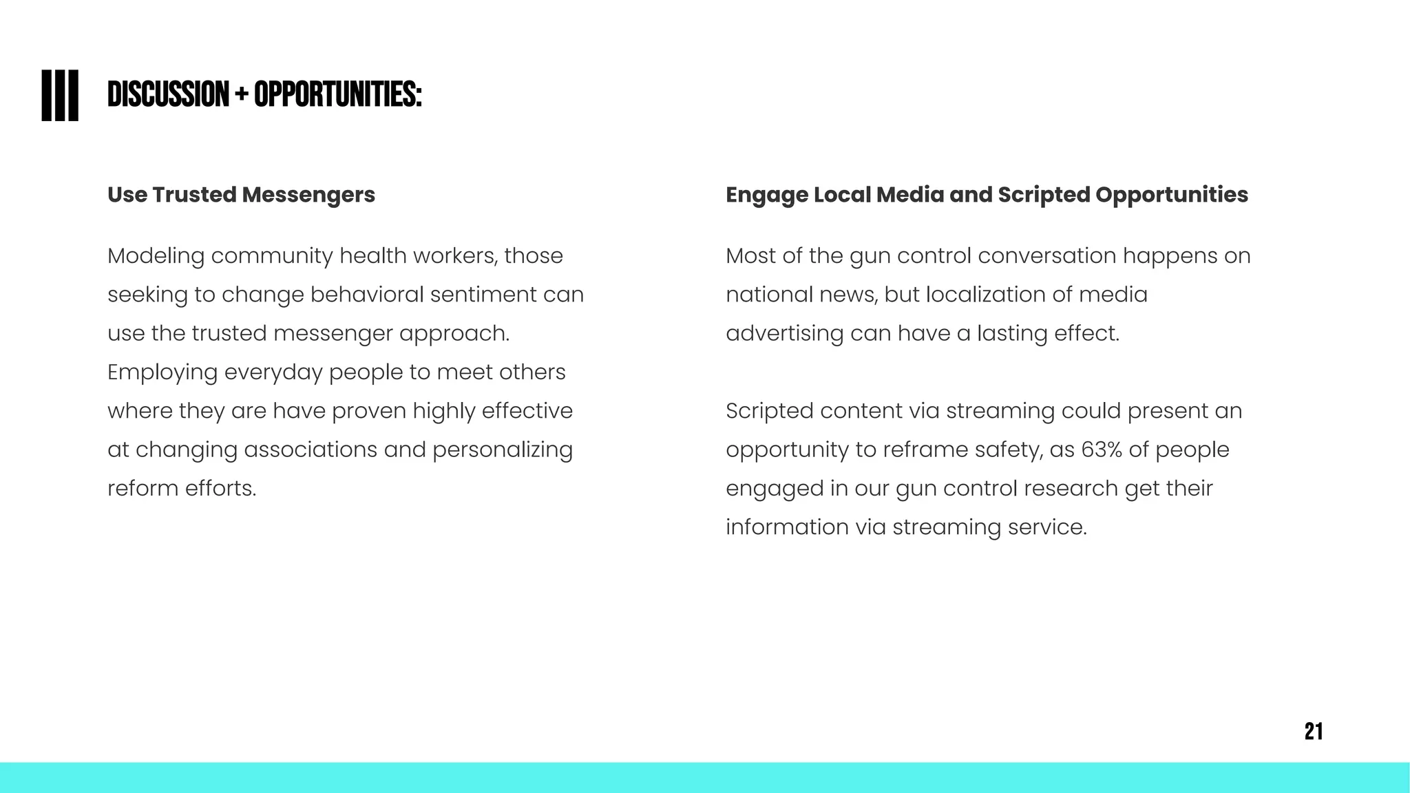 Discussion+ Opportunities:
III
Use Trusted Messengers
Modeling community health workers, those
seeking to change behavioral sentiment can
use the trusted messenger approach.
Employing everyday people to meet others
where they are have proven highly effective
at changing associations and personalizing
reform efforts.
Engage Local Media and Scripted Opportunities
Most of the gun control conversation happens on
national news, but localization of media
advertising can have a lasting effect.
Scripted content via streaming could present an
opportunity to reframe safety, as 63% of people
engaged in our gun control research get their
information via streaming service.
21
 