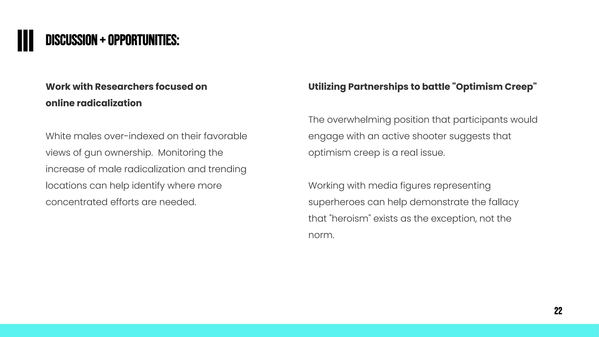Discussion+ Opportunities:
III
Work with Researchers focused on
online radicalization
White males over-indexed on their favorable
views of gun ownership. Monitoring the
increase of male radicalization and trending
locations can help identify where more
concentrated efforts are needed.
Utilizing Partnerships to battle "Optimism Creep"
The overwhelming position that participants would
engage with an active shooter suggests that
optimism creep is a real issue.
Working with media figures representing
superheroes can help demonstrate the fallacy
that "heroism" exists as the exception, not the
norm.
22
 