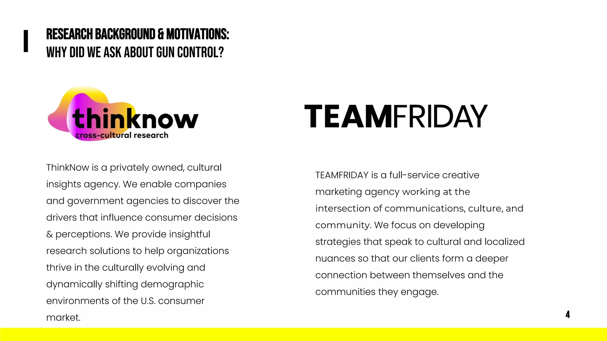 TEAMFRIDAY is a full-service creative
marketing agency working at the
intersection of communications, culture, and
community. We focus on developing
strategies that speak to cultural and localized
nuances so that our clients form a deeper
connection between themselves and the
communities they engage.
ThinkNow is a privately owned, cultural
insights agency. We enable companies
and government agencies to discover the
drivers that influence consumer decisions
& perceptions. We provide insightful
research solutions to help organizations
thrive in the culturally evolving and
dynamically shifting demographic
environments of the U.S. consumer
market.
RESEARCHBACKGROUND& MOTIVATIONS:
Why Did We Ask about Gun Control?
I
4
 