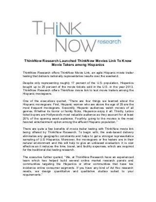 ThinkNow Research Launched ThinkNow Movies Link To Know
Movie Takers among Hispanics
ThinkNow Research offers ThinkNow Movie Link, an agile Hispanic movie trailer
testing that delivers nationally representative results over the weekend.
Despite only representing roughly 17 percent of the U.S. population, Hispanics
bought up to 25 percent of the movie tickets sold in the U.S. in the year 2013.
ThinkNow Research offers ThinkNow movie link to test movie trailers among the
Hispanic moviegoers.
One of the executives quoted, “There are four things we learned about the
Hispanic moviegoers. First, Hispanic women who are above the age of 25 are the
most frequent moviegoers. Secondly, Hispanic audiences watch movies of all
genres. Whether its horror or family flicks, Hispanics enjoy it all. Thirdly, Latino
ticket buyers are Hollywood’s most valuable audience as they account for at least
20% of the opening week audience. Fourthly, going to the movies is the most
favored entertainment option among the affluent Hispanic population.”
There are quite a few benefits of movie trailer testing with ThinkNow movie link
being offered by ThinkNow Research. To begin with, the web-based delivery
eliminates any geographic constraints and helps to get a stronger representative
sampling of U.S Hispanics. Moreover, the moviegoers or the testers are in their
natural environment and this will help to give an unbiased evaluation. It is cost
effective as it reduces the time, travel, and facility expenses, which are required
for the traditional dial testing research.
The executive further quoted, “We, at ThinkNow Research have an experienced
team which has helped build several online market research panels and
communities targeting the Hispanics or other communities that have low
incidence online consumer segments. If you have any kind of Ad Hoc research
needs, we design quantitative and qualitative studies suited to your
requirements.”
 