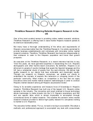 ThinkNow Research Offering Reliable Hispanic Research in the 
US 
One of the most coveted names in providing online market research solutions, 
ThinkNow Research is offering best in class mobile Hispanic research panels to 
its clients at reasonable prices. 
Not many have a thorough understanding of the ethos and requirements of 
Hispanic consumers better than the ThinkNow Research. It is widely acclaimed to 
provide business establishments and individuals with innovative online market 
research solutions. Therefore, ThinkNow Research has become indispensable in 
their endeavor to cater to the Hispanic population and boost their growth 
prospects. 
An executive at the ThinkNow Research, in a recent interview had this to say, 
“Over the years, we have garnered expertise in researching the U.S. Hispanic 
demographic and other hard-to-reach consumers. By definition, Hispanic is an 
ethnonym to people of country heritage that speak the Spanish language and the 
US has a substantial chunk of people from the said ethnicity. We deliver high 
quality research to our clients that bear actionable and meaningful results. 
Through our research on Hispanic consumers, we enable our clients to 
understand the myriads of aspects like behaviors or shopping trends of the 
particular community. What makes us competitive is the fact that we apply 
innovative online and mobile market research methodologies in order to conduct 
Hispanic market research among all Hispanic acculturation levels”. 
Owing to its enviable experience and treasure trove of knowledge in Hispanic 
research, ThinkNow Research has built one of the largest U.S. Hispanic online 
samples in the industry. The innovative and result oriented in-house technology 
allows businesses to make inroads into the U.S. Hispanic populations and find 
and use specific data, which is almost impossible to accomplish through 
conventional forms of market research. This enables the eminent online market 
research solutions provider to deliver high quality research to companies looking 
to market to U.S. Hispanics. 
The executive further stated, “For us, no task is too big to accomplish. We adopt a 
methodic and professional approach to accomplish any task with consummate 
 