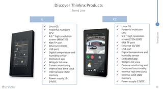 Trend
Line
Trend Line
16
Discover Thinknx Products
K
 Linux OS
 Powerful multicore
CPU
 4.3 ’’ high resolution
screen (480x720)
 KNX TP port
 Ethernet 10/100
 USB port
 Digital temperature and
humidity sensor
 Dedicated app
 Widgets list view
 Camera monitoring
 Internal real time clock
 Internal solid-state
memory
 Power supply 12-
24VDC
K2
 Linux OS
 Powerful multicore
CPU
 5.5 ’’ high resolution
screen (720x1280)
 KNX TP port
 Ethernet 10/100
 USB port
 Digital temperature and
humidity sensor
 Dedicated app
 Widgets list view
 Camera monitoring and
Doorcom functionality
 Internal real time clock
 Internal solid-state
memory
 Power supply 12VDC
 