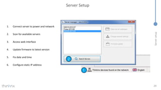 Server
setup
Server Setup
29
1. Connect server to power and network
2. Scan for available servers
3. Access web interface
4. Update firmware to latest version
5. Fix date and time
6. Configure static IP address
 