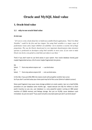 www.vmcd.org
Oracle and MySQL bind value
Oracle bind value
1.1 why to use oracle bind value
As tom says
“ If I were to write a book about how to build non-scalable Oracle applications, “Don’t Use Bind Variables” would be the first and last chapter.
Not using bind variables is a major cause of performance issues and a major inhibitor of scalability—not to mention a security risk of huge
proportions. The way the Oracle shared pool (a very important shared-memory data structure) operates is predicated on developers using bind
variables in most cases. If you want to make Oracle run slowly, even grind to a total halt, just refuse to use them. “
That’s if you don’t want to use bind values in your system. Your oracle database shared pool maybe fragmented seriously . All of cursor maybe
fragmented into pieces .
eg:
Select * from emp where enpno=:val --- use bind value
Or
Select * from emp where enpno=123 -- not use bind value .
In this SQL .if you put (456,789) into enpno oracle will just gather another cursor.
So If you don’t use bind value your share pool may full of these cursors (think of rubbish cursors).
 