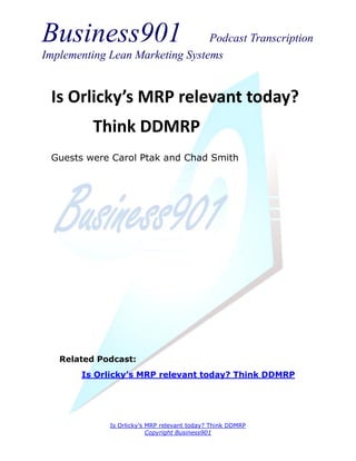 Business901                      Podcast Transcription
Implementing Lean Marketing Systems


 Is Orlicky’s MRP relevant today?
          Think DDMRP
 Guests were Carol Ptak and Chad Smith




   Related Podcast:
       Is Orlicky’s MRP relevant today? Think DDMRP




             Is Orlicky’s MRP relevant today? Think DDMRP
                          Copyright Business901
 